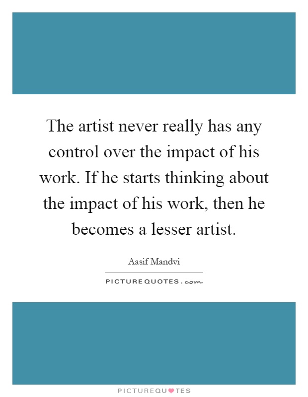 The artist never really has any control over the impact of his work. If he starts thinking about the impact of his work, then he becomes a lesser artist Picture Quote #1