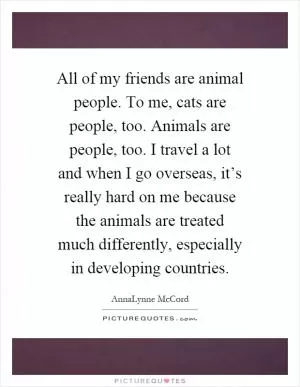 All of my friends are animal people. To me, cats are people, too. Animals are people, too. I travel a lot and when I go overseas, it’s really hard on me because the animals are treated much differently, especially in developing countries Picture Quote #1