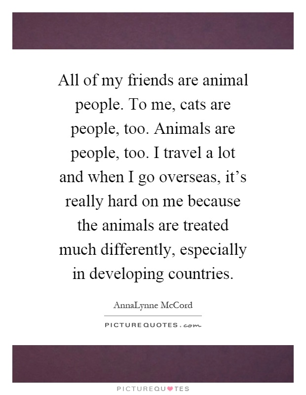 All of my friends are animal people. To me, cats are people, too. Animals are people, too. I travel a lot and when I go overseas, it's really hard on me because the animals are treated much differently, especially in developing countries Picture Quote #1