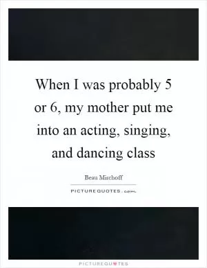 When I was probably 5 or 6, my mother put me into an acting, singing, and dancing class Picture Quote #1