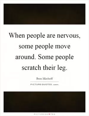 When people are nervous, some people move around. Some people scratch their leg Picture Quote #1