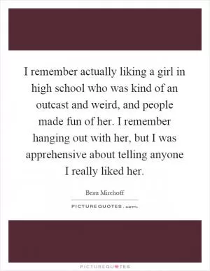 I remember actually liking a girl in high school who was kind of an outcast and weird, and people made fun of her. I remember hanging out with her, but I was apprehensive about telling anyone I really liked her Picture Quote #1