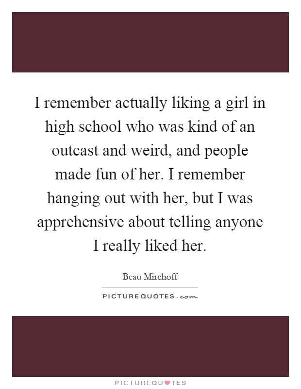 I remember actually liking a girl in high school who was kind of an outcast and weird, and people made fun of her. I remember hanging out with her, but I was apprehensive about telling anyone I really liked her Picture Quote #1