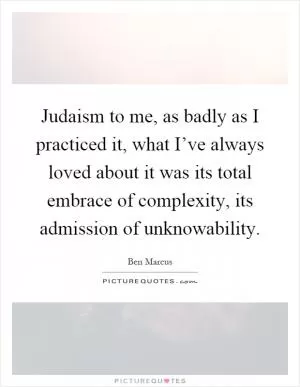 Judaism to me, as badly as I practiced it, what I’ve always loved about it was its total embrace of complexity, its admission of unknowability Picture Quote #1