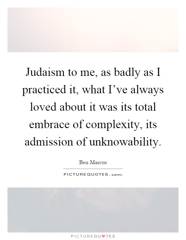 Judaism to me, as badly as I practiced it, what I've always loved about it was its total embrace of complexity, its admission of unknowability Picture Quote #1