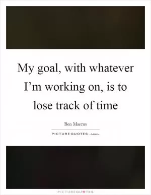 My goal, with whatever I’m working on, is to lose track of time Picture Quote #1