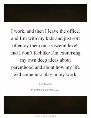 I work, and then I leave the office, and I’m with my kids and just sort of enjoy them on a visceral level, and I don’t feel like I’m exorcising my own deep ideas about parenthood and about how my life will come into play in my work Picture Quote #1