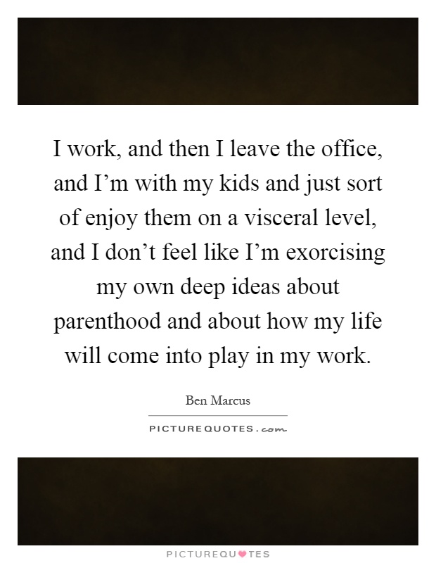 I work, and then I leave the office, and I'm with my kids and just sort of enjoy them on a visceral level, and I don't feel like I'm exorcising my own deep ideas about parenthood and about how my life will come into play in my work Picture Quote #1