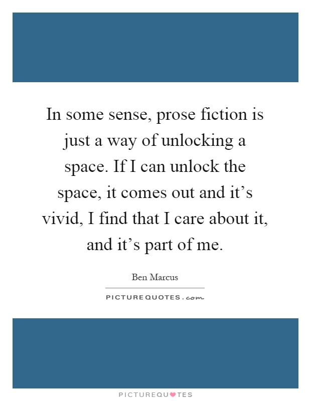In some sense, prose fiction is just a way of unlocking a space. If I can unlock the space, it comes out and it's vivid, I find that I care about it, and it's part of me Picture Quote #1