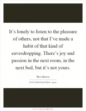 It’s lonely to listen to the pleasure of others, not that I’ve made a habit of that kind of eavesdropping. There’s joy and passion in the next room, in the next bed, but it’s not yours Picture Quote #1