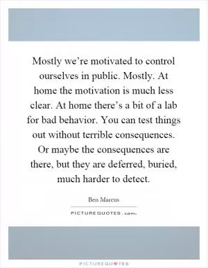 Mostly we’re motivated to control ourselves in public. Mostly. At home the motivation is much less clear. At home there’s a bit of a lab for bad behavior. You can test things out without terrible consequences. Or maybe the consequences are there, but they are deferred, buried, much harder to detect Picture Quote #1