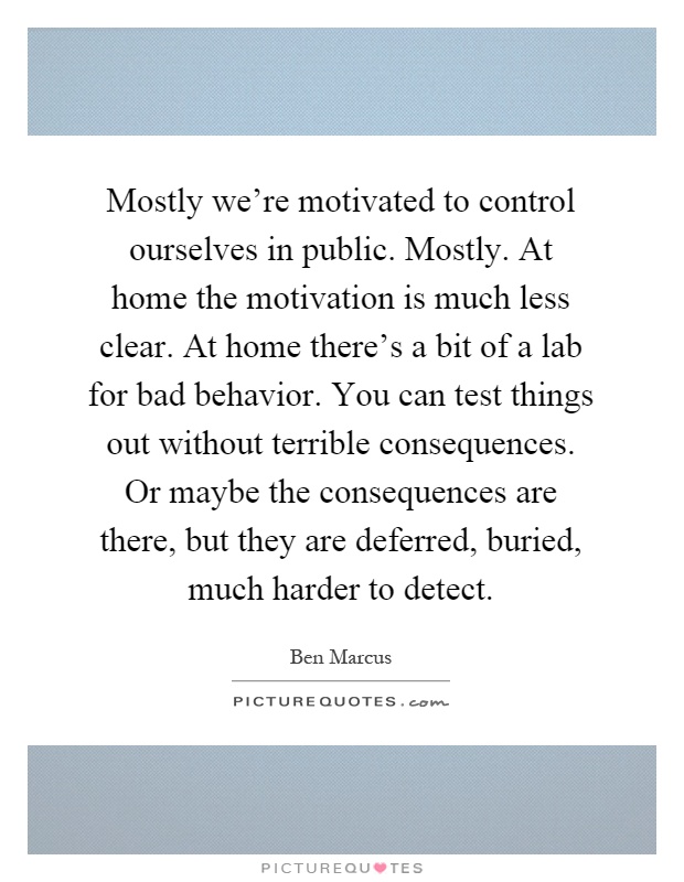 Mostly we're motivated to control ourselves in public. Mostly. At home the motivation is much less clear. At home there's a bit of a lab for bad behavior. You can test things out without terrible consequences. Or maybe the consequences are there, but they are deferred, buried, much harder to detect Picture Quote #1