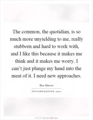 The common, the quotidian, is so much more unyielding to me, really stubborn and hard to work with, and I like this because it makes me think and it makes me worry. I can’t just plunge my hand into the meat of it. I need new approaches Picture Quote #1
