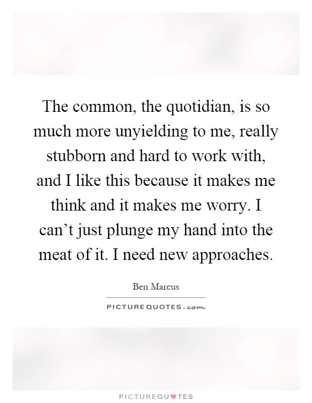 The common, the quotidian, is so much more unyielding to me, really stubborn and hard to work with, and I like this because it makes me think and it makes me worry. I can't just plunge my hand into the meat of it. I need new approaches Picture Quote #1