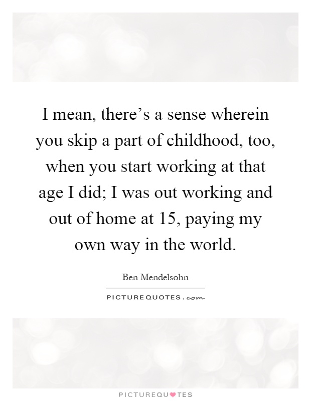 I mean, there's a sense wherein you skip a part of childhood, too, when you start working at that age I did; I was out working and out of home at 15, paying my own way in the world Picture Quote #1