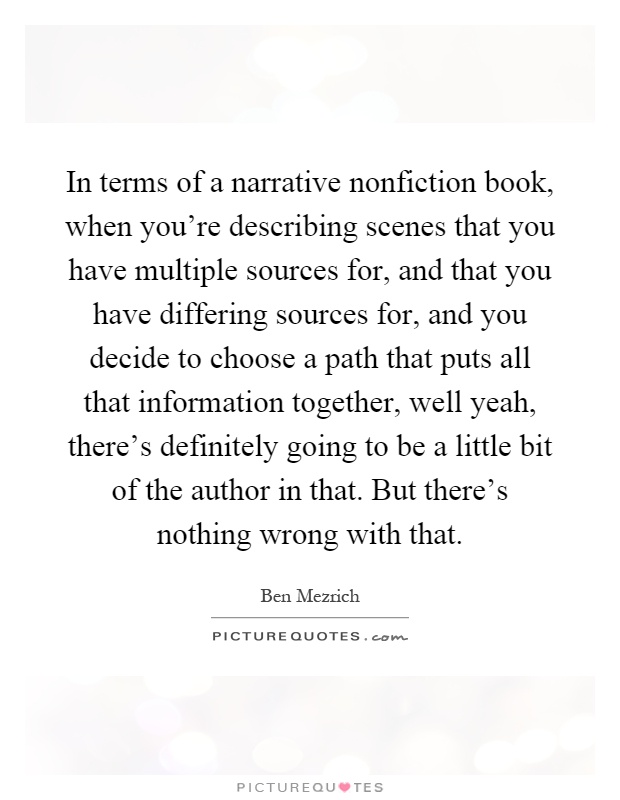 In terms of a narrative nonfiction book, when you're describing scenes that you have multiple sources for, and that you have differing sources for, and you decide to choose a path that puts all that information together, well yeah, there's definitely going to be a little bit of the author in that. But there's nothing wrong with that Picture Quote #1