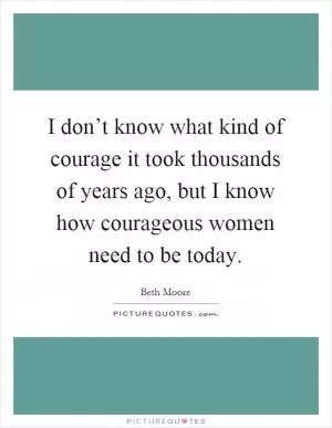 I don’t know what kind of courage it took thousands of years ago, but I know how courageous women need to be today Picture Quote #1