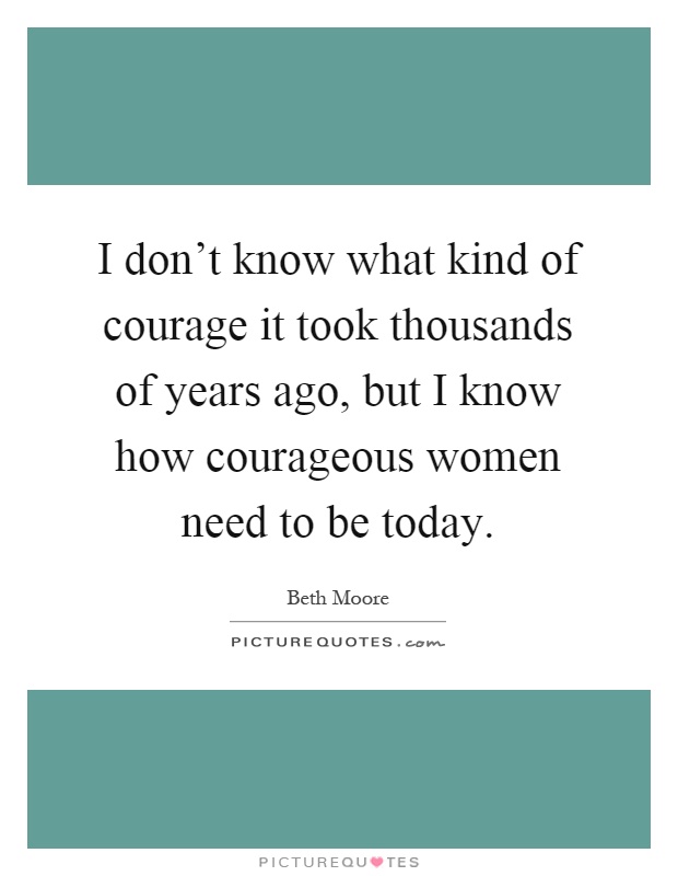 I don't know what kind of courage it took thousands of years ago, but I know how courageous women need to be today Picture Quote #1