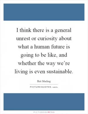 I think there is a general unrest or curiosity about what a human future is going to be like, and whether the way we’re living is even sustainable Picture Quote #1