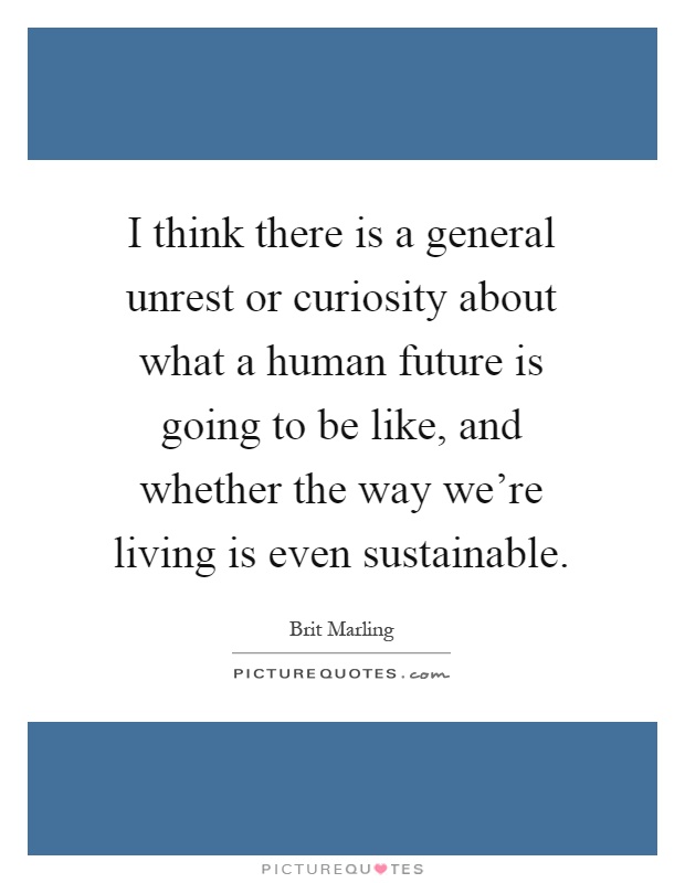 I think there is a general unrest or curiosity about what a human future is going to be like, and whether the way we're living is even sustainable Picture Quote #1