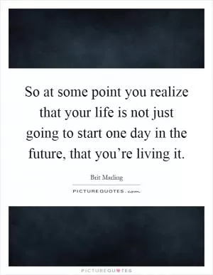 So at some point you realize that your life is not just going to start one day in the future, that you’re living it Picture Quote #1