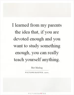 I learned from my parents the idea that, if you are devoted enough and you want to study something enough, you can really teach yourself anything Picture Quote #1