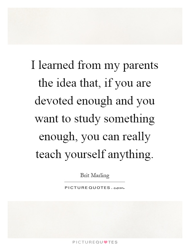 I learned from my parents the idea that, if you are devoted enough and you want to study something enough, you can really teach yourself anything Picture Quote #1