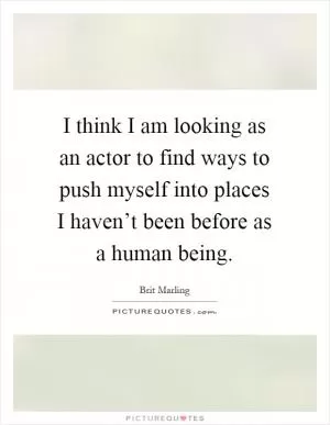 I think I am looking as an actor to find ways to push myself into places I haven’t been before as a human being Picture Quote #1