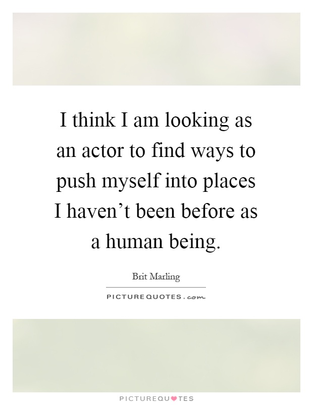 I think I am looking as an actor to find ways to push myself into places I haven't been before as a human being Picture Quote #1