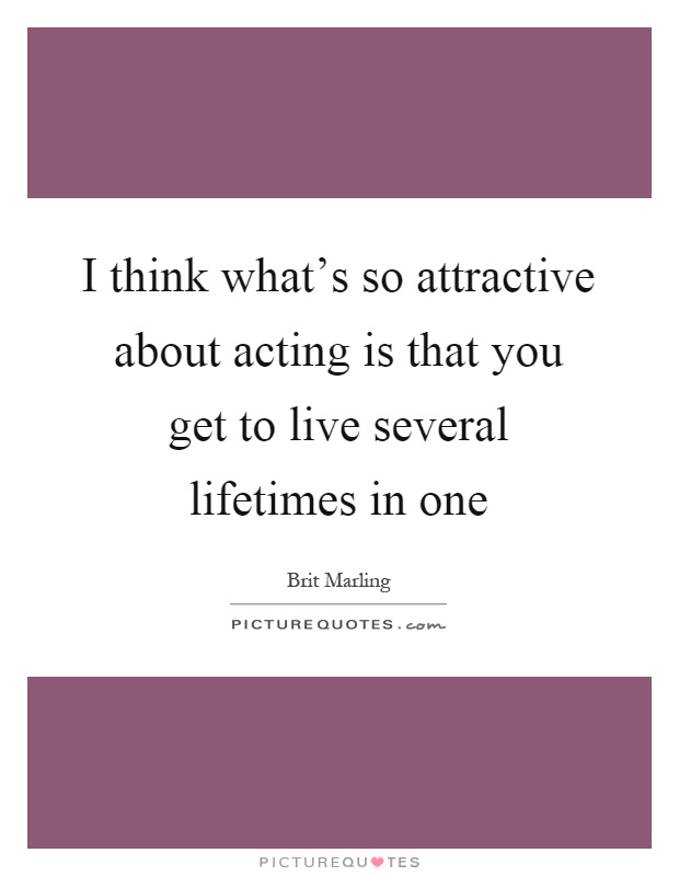 I think what's so attractive about acting is that you get to live several lifetimes in one Picture Quote #1