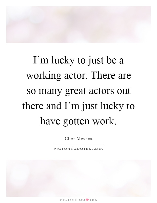 I'm lucky to just be a working actor. There are so many great actors out there and I'm just lucky to have gotten work Picture Quote #1
