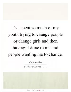 I’ve spent so much of my youth trying to change people or change girls and then having it done to me and people wanting me to change Picture Quote #1
