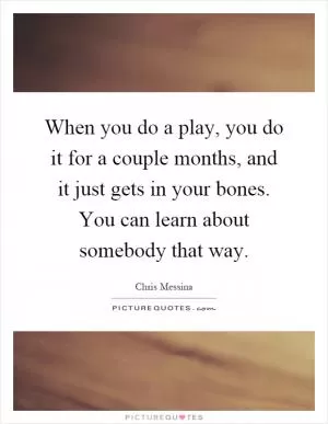When you do a play, you do it for a couple months, and it just gets in your bones. You can learn about somebody that way Picture Quote #1