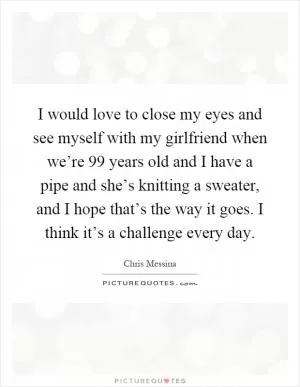 I would love to close my eyes and see myself with my girlfriend when we’re 99 years old and I have a pipe and she’s knitting a sweater, and I hope that’s the way it goes. I think it’s a challenge every day Picture Quote #1
