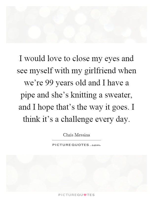 I would love to close my eyes and see myself with my girlfriend when we're 99 years old and I have a pipe and she's knitting a sweater, and I hope that's the way it goes. I think it's a challenge every day Picture Quote #1