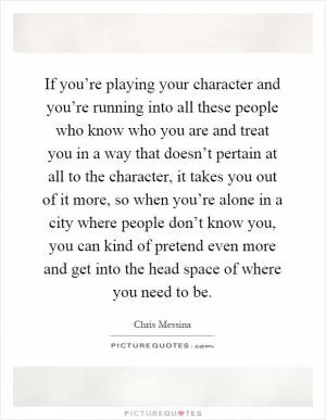If you’re playing your character and you’re running into all these people who know who you are and treat you in a way that doesn’t pertain at all to the character, it takes you out of it more, so when you’re alone in a city where people don’t know you, you can kind of pretend even more and get into the head space of where you need to be Picture Quote #1