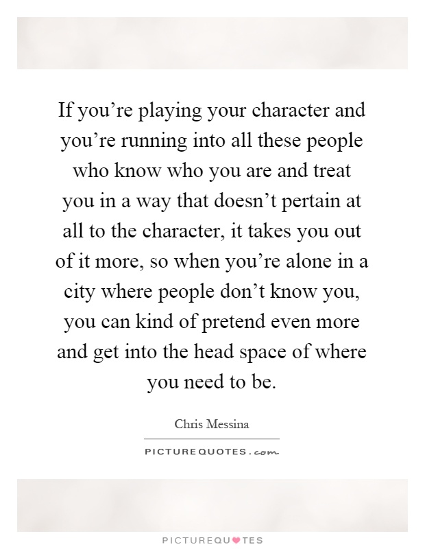 If you're playing your character and you're running into all these people who know who you are and treat you in a way that doesn't pertain at all to the character, it takes you out of it more, so when you're alone in a city where people don't know you, you can kind of pretend even more and get into the head space of where you need to be Picture Quote #1