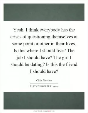Yeah, I think everybody has the crises of questioning themselves at some point or other in their lives. Is this where I should live? The job I should have? The girl I should be dating? Is this the friend I should have? Picture Quote #1