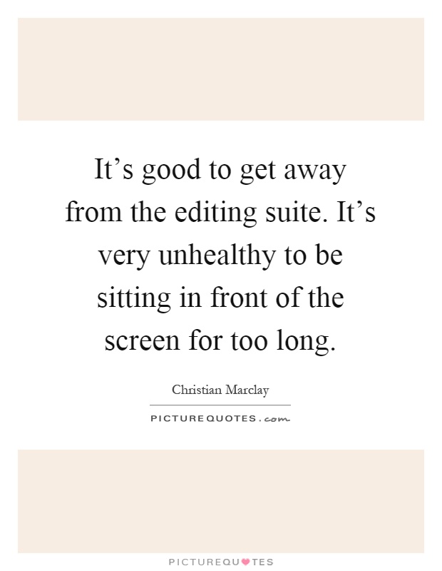 It's good to get away from the editing suite. It's very unhealthy to be sitting in front of the screen for too long Picture Quote #1