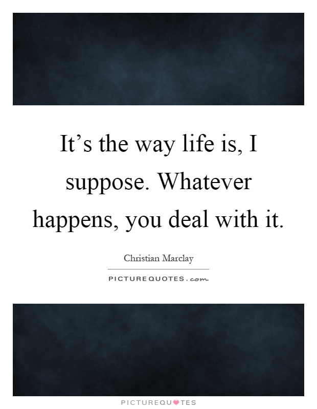 It's the way life is, I suppose. Whatever happens, you deal with it Picture Quote #1