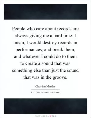 People who care about records are always giving me a hard time. I mean, I would destroy records in performances, and break them, and whatever I could do to them to create a sound that was something else than just the sound that was in the groove Picture Quote #1