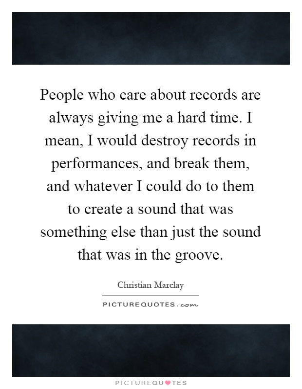 People who care about records are always giving me a hard time. I mean, I would destroy records in performances, and break them, and whatever I could do to them to create a sound that was something else than just the sound that was in the groove Picture Quote #1