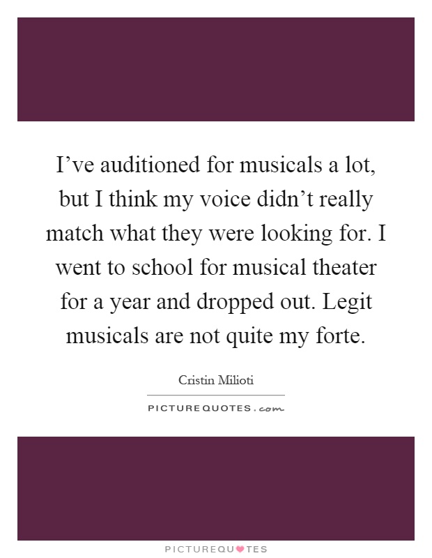 I've auditioned for musicals a lot, but I think my voice didn't really match what they were looking for. I went to school for musical theater for a year and dropped out. Legit musicals are not quite my forte Picture Quote #1