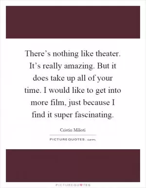There’s nothing like theater. It’s really amazing. But it does take up all of your time. I would like to get into more film, just because I find it super fascinating Picture Quote #1