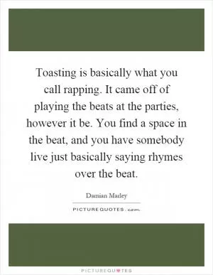 Toasting is basically what you call rapping. It came off of playing the beats at the parties, however it be. You find a space in the beat, and you have somebody live just basically saying rhymes over the beat Picture Quote #1