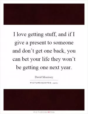 I love getting stuff, and if I give a present to someone and don’t get one back, you can bet your life they won’t be getting one next year Picture Quote #1