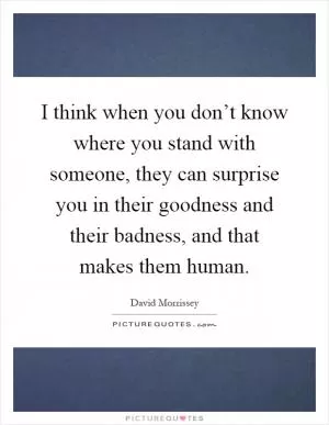 I think when you don’t know where you stand with someone, they can surprise you in their goodness and their badness, and that makes them human Picture Quote #1