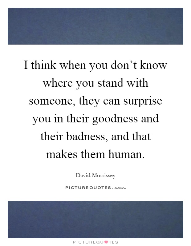 I think when you don't know where you stand with someone, they can surprise you in their goodness and their badness, and that makes them human Picture Quote #1
