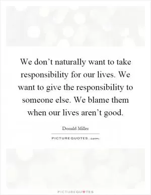 We don’t naturally want to take responsibility for our lives. We want to give the responsibility to someone else. We blame them when our lives aren’t good Picture Quote #1