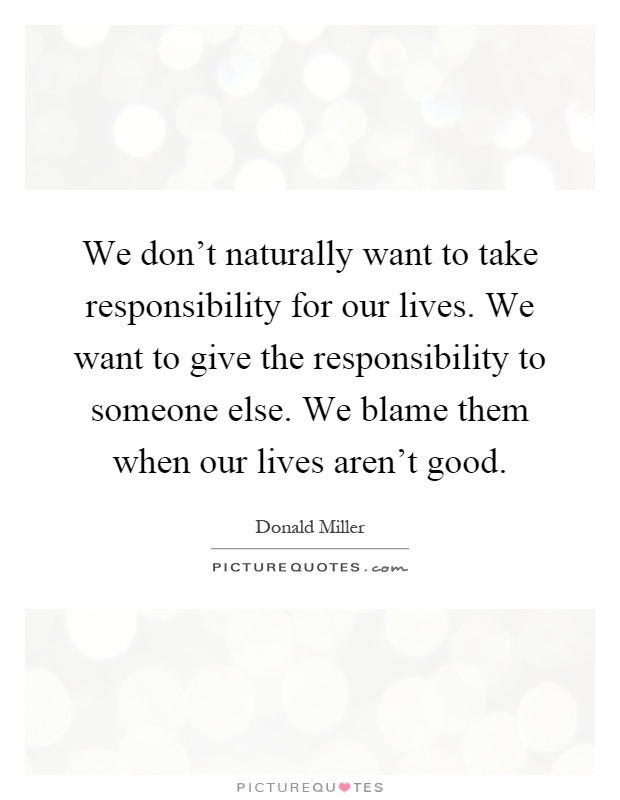 We don't naturally want to take responsibility for our lives. We want to give the responsibility to someone else. We blame them when our lives aren't good Picture Quote #1